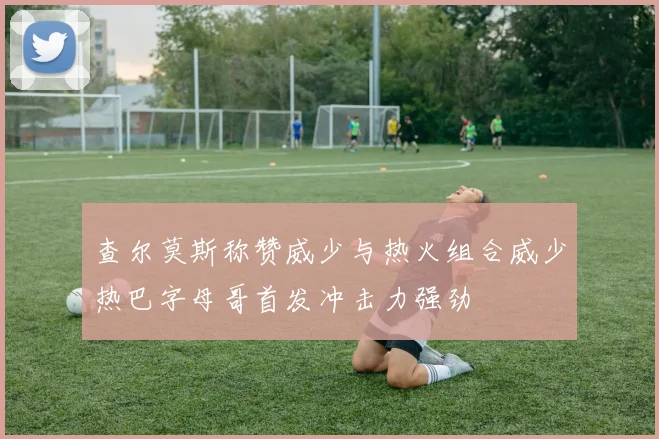 查尔莫斯称赞威少与热火组合威少热巴字母哥首发冲击力强劲