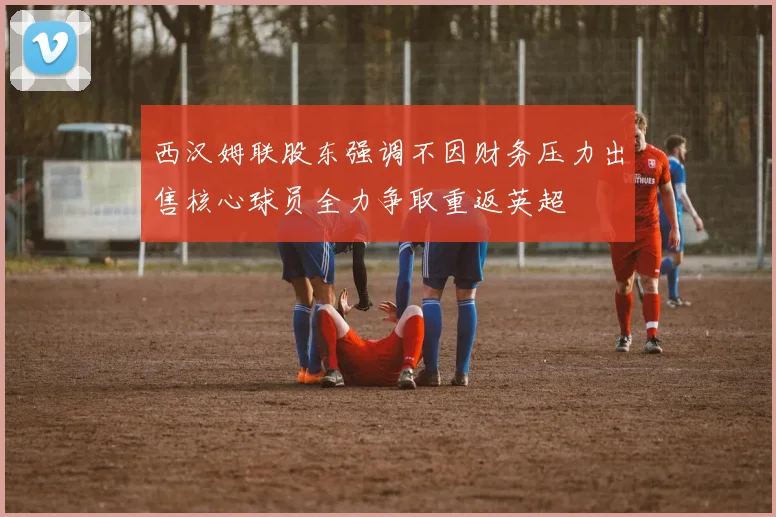 西汉姆联股东强调不因财务压力出售核心球员全力争取重返英超